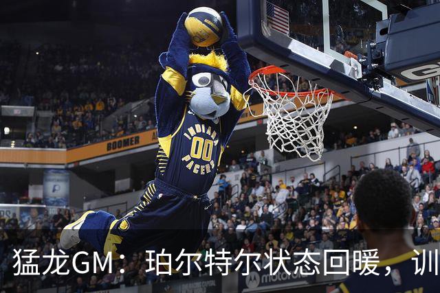 猛龙GM：珀尔特尔状态回暖，训练营如火如荼