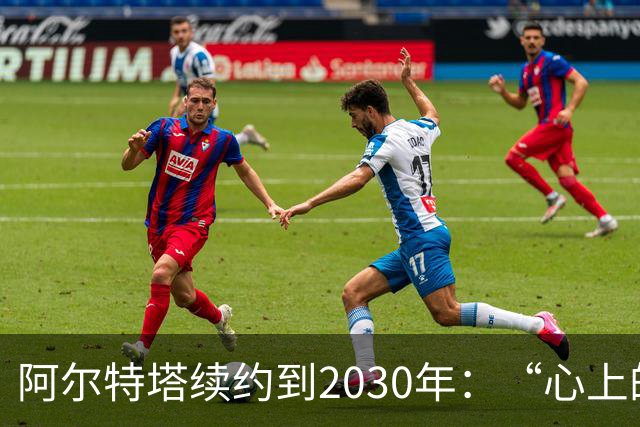 阿尔特塔续约到2030年：“心上的疤”让我变得更强